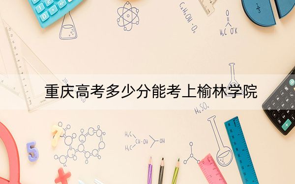 重慶高考多少分能考上榆林學(xué)院,？附2022-2024年最低錄取分?jǐn)?shù)線