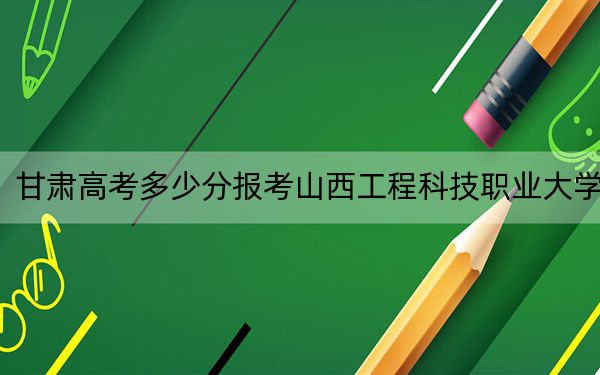 甘肅高考多少分報考山西工程科技職業(yè)大學(xué),？2024年歷史類454分 物理類最低449分