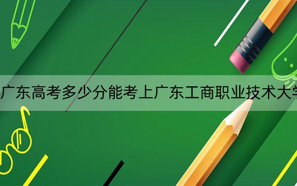 廣東高考多少分能考上廣東工商職業(yè)技術(shù)大學(xué)？附2022-2024年最低錄取分?jǐn)?shù)線