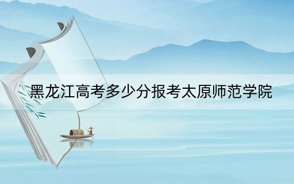 黑龍江高考多少分報考太原師范學院？2024年歷史類投檔線508分 物理類最低492分