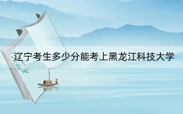 遼寧考生多少分能考上黑龍江科技大學(xué),？2024年歷史類錄取分466分 物理類466分