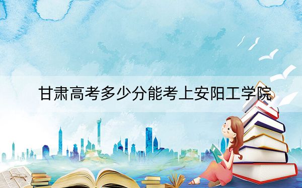 甘肅高考多少分能考上安陽(yáng)工學(xué)院,？附2022-2024年院校最低投檔線