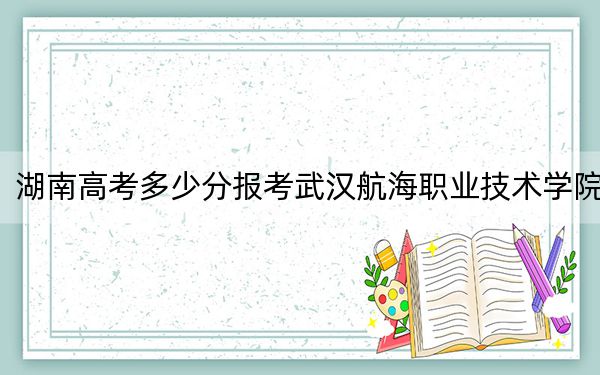 湖南高考多少分報(bào)考武漢航海職業(yè)技術(shù)學(xué)院？附2022-2024年最低錄取分?jǐn)?shù)線