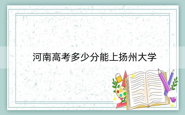 河南高考多少分能上揚(yáng)州大學(xué),？附2022-2024年最低錄取分?jǐn)?shù)線