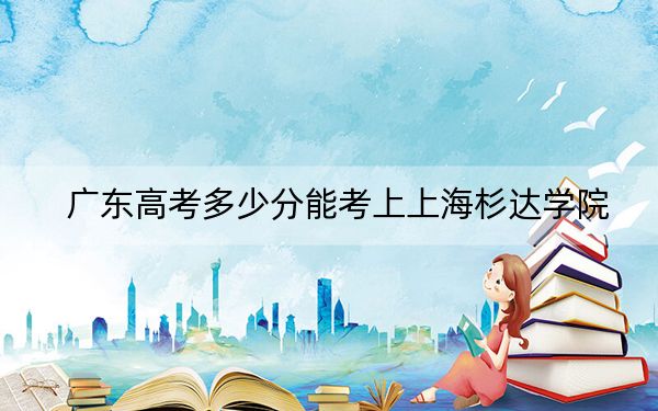 廣東高考多少分能考上上海杉達(dá)學(xué)院,？附2022-2024年最低錄取分?jǐn)?shù)線
