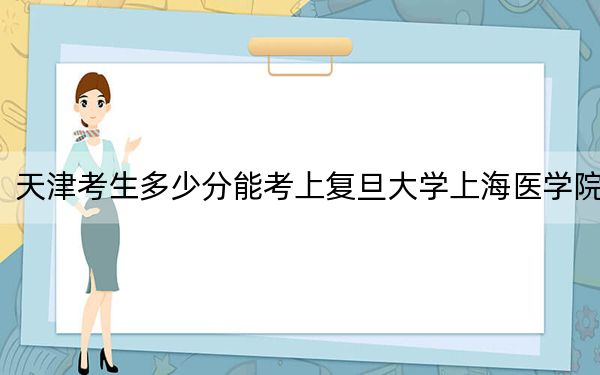 天津考生多少分能考上復旦大學上海醫(yī)學院,？附帶近三年最低錄取分數(shù)線