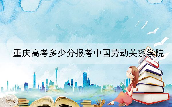 重慶高考多少分報考中國勞動關(guān)系學院,？附2022-2024年最低錄取分數(shù)線