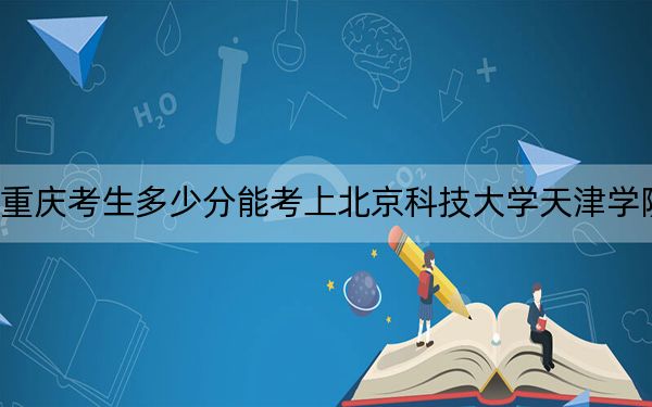 重慶考生多少分能考上北京科技大學(xué)天津?qū)W院,？2024年歷史類483分 物理類最低464分