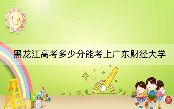 黑龍江高考多少分能考上廣東財(cái)經(jīng)大學(xué),？附2022-2024年最低錄取分?jǐn)?shù)線
