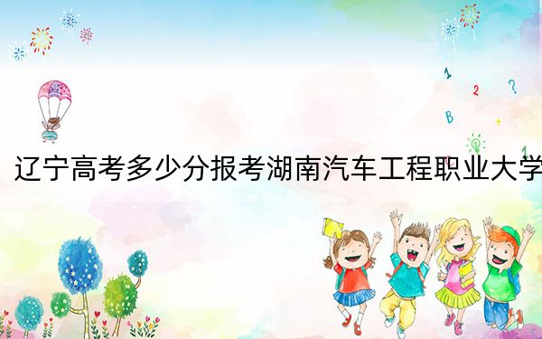 遼寧高考多少分報考湖南汽車工程職業(yè)大學(xué),？附2022-2024年最低錄取分?jǐn)?shù)線