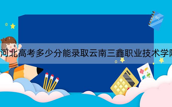 河北高考多少分能錄取云南三鑫職業(yè)技術學院,？2024年歷史類投檔線252分 物理類334分