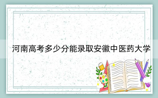 河南高考多少分能錄取安徽中醫(yī)藥大學(xué),？2024年文科最低513分 理科投檔線523分