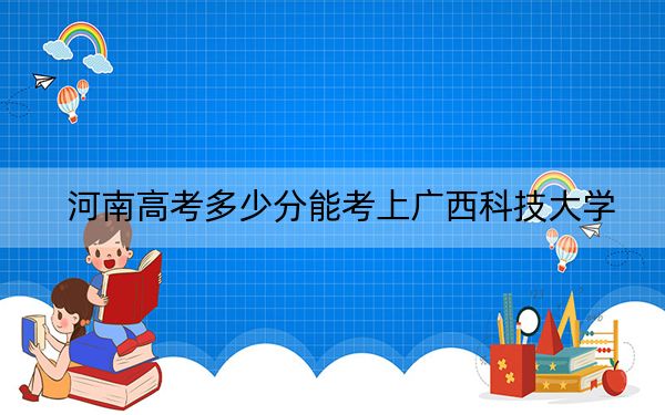 河南高考多少分能考上廣西科技大學,？2024年文科最低508分 理科最低511分