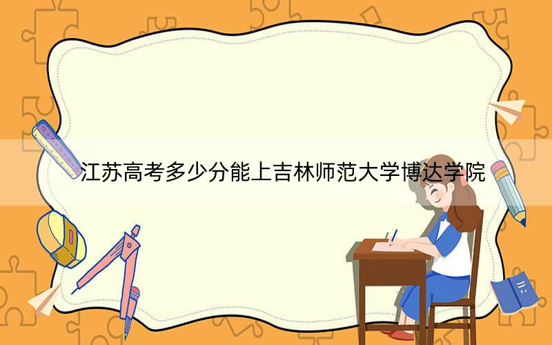 江蘇高考多少分能上吉林師范大學(xué)博達(dá)學(xué)院？2024年歷史類錄取分478分 物理類462分