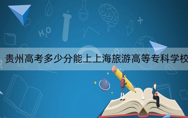 貴州高考多少分能上上海旅游高等?？茖W(xué)校,？附2022-2024年最低錄取分?jǐn)?shù)線