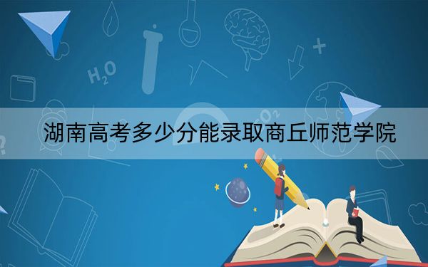 湖南高考多少分能錄取商丘師范學院,？2024年歷史類錄取分478分 物理類錄取分449分