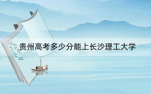 貴州高考多少分能上長沙理工大學(xué)？2024年歷史類錄取分571分 物理類最低517分