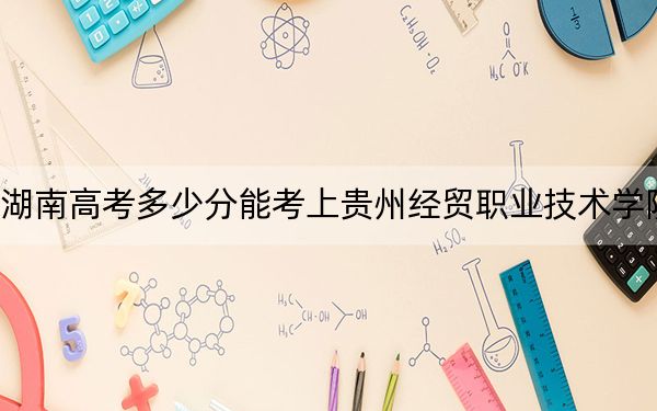 湖南高考多少分能考上貴州經(jīng)貿(mào)職業(yè)技術(shù)學(xué)院,？2024年歷史類錄取分318分 物理類338分