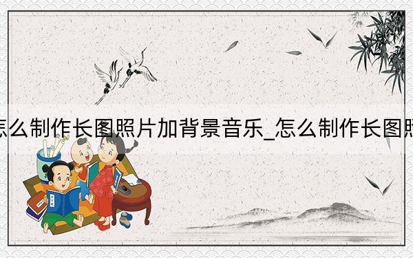 怎么制作長圖照片加背景音樂_怎么制作長圖照片