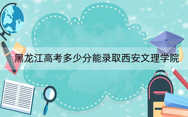 黑龍江高考多少分能錄取西安文理學(xué)院？附近三年最低院校投檔線