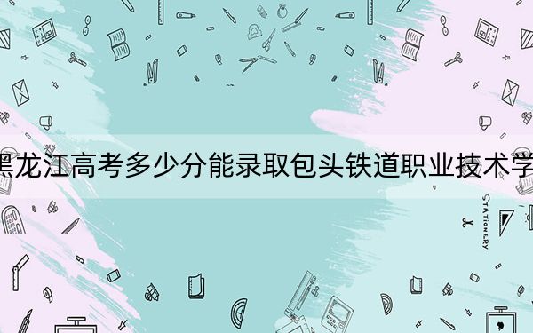 黑龍江高考多少分能錄取包頭鐵道職業(yè)技術(shù)學(xué)院？附2022-2024年最低錄取分?jǐn)?shù)線