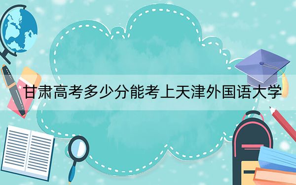 甘肅高考多少分能考上天津外國(guó)語(yǔ)大學(xué),？附2022-2024年最低錄取分?jǐn)?shù)線