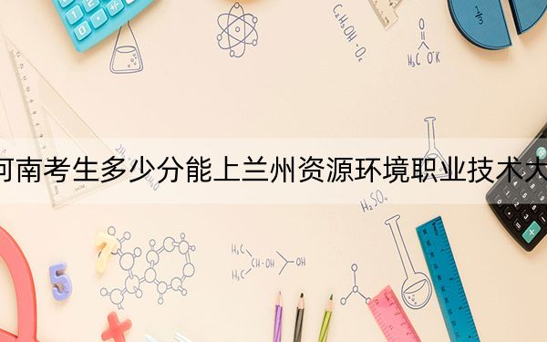 河南考生多少分能上蘭州資源環(huán)境職業(yè)技術(shù)大學(xué),？附帶近三年最低錄取分?jǐn)?shù)線