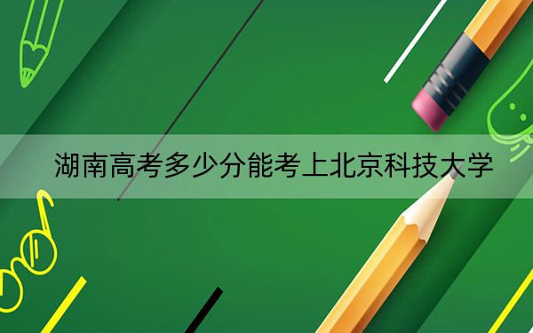 湖南高考多少分能考上北京科技大學,？附2022-2024年最低錄取分數(shù)線