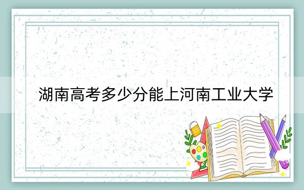 湖南高考多少分能上河南工業(yè)大學(xué),？附2022-2024年最低錄取分?jǐn)?shù)線