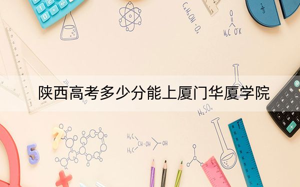陜西高考多少分能上廈門華廈學(xué)院？附2022-2024年最低錄取分?jǐn)?shù)線