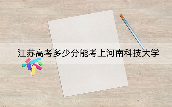 江蘇高考多少分能考上河南科技大學(xué),？附2022-2024年最低錄取分?jǐn)?shù)線