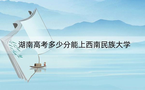 湖南高考多少分能上西南民族大學(xué),？附帶近三年最低錄取分?jǐn)?shù)線
