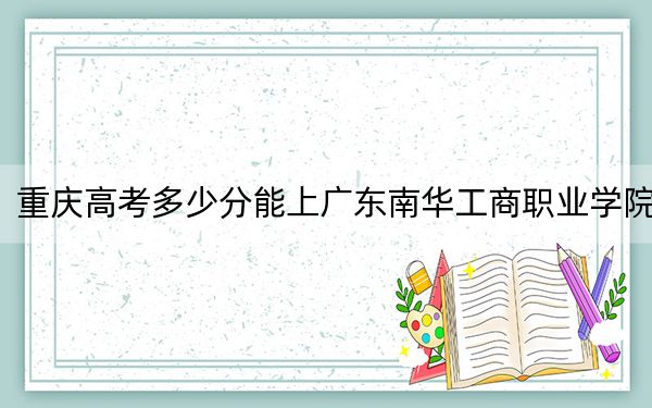 重慶高考多少分能上廣東南華工商職業(yè)學(xué)院？2024年歷史類350分 物理類錄取分429分
