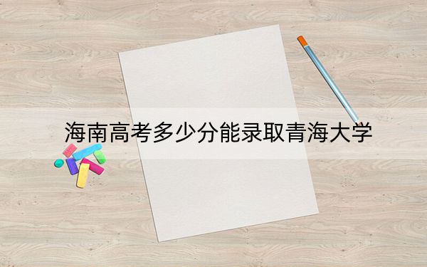 海南高考多少分能錄取青海大學(xué),？附2022-2024年最低錄取分?jǐn)?shù)線