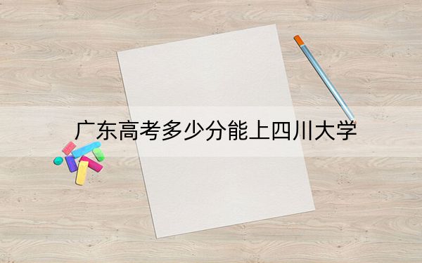 廣東高考多少分能上四川大學(xué)？2024年歷史類投檔線590分 物理類錄取分614分