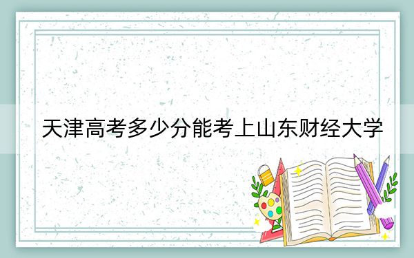 天津高考多少分能考上山東財經(jīng)大學(xué),？附2022-2024年最低錄取分數(shù)線