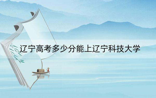 遼寧高考多少分能上遼寧科技大學,？附2022-2024年最低錄取分數(shù)線