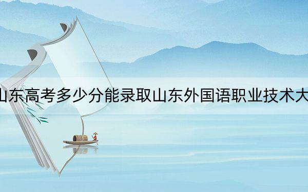 山東高考多少分能錄取山東外國語職業(yè)技術大學,？2024年綜合最低453分