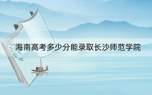 海南高考多少分能錄取長沙師范學(xué)院,？附2022-2024年最低錄取分?jǐn)?shù)線