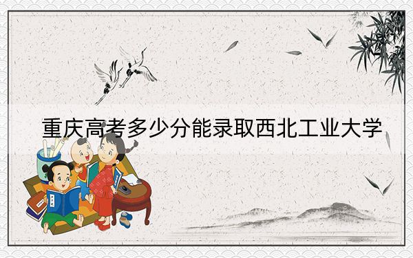 重慶高考多少分能錄取西北工業(yè)大學(xué),？2024年歷史類投檔線597分 物理類錄取分610分