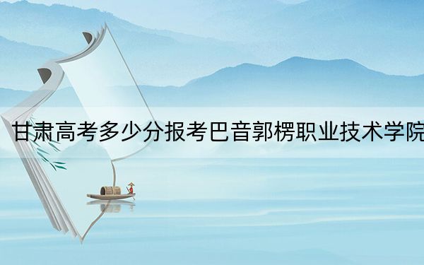 甘肅高考多少分報(bào)考巴音郭楞職業(yè)技術(shù)學(xué)院,？附2022-2024年最低錄取分?jǐn)?shù)線