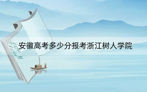 安徽高考多少分報考浙江樹人學(xué)院,？2024年歷史類471分 物理類480分