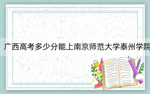 廣西高考多少分能上南京師范大學(xué)泰州學(xué)院？附2022-2024年最低錄取分?jǐn)?shù)線
