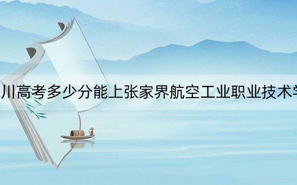 四川高考多少分能上張家界航空工業(yè)職業(yè)技術(shù)學(xué)院,？2024年文科投檔線404分 理科最低433分