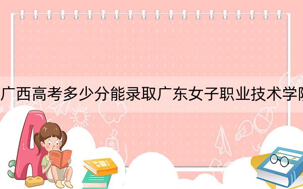 廣西高考多少分能錄取廣東女子職業(yè)技術(shù)學(xué)院,？2024年歷史類最低344分 物理類錄取分316分
