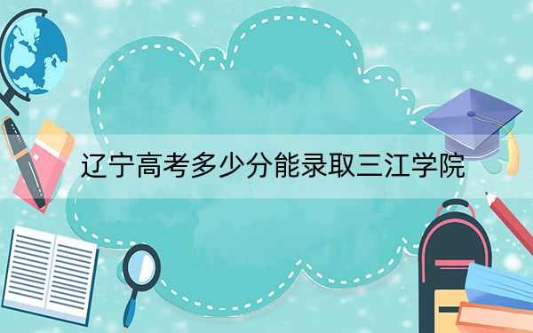 遼寧高考多少分能錄取三江學(xué)院,？2024年歷史類投檔線401分 物理類錄取分420分