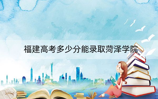 福建高考多少分能錄取菏澤學(xué)院？2024年歷史類投檔線472分 物理類502分