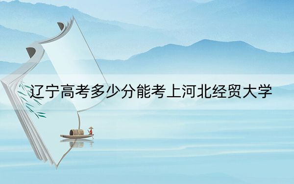 遼寧高考多少分能考上河北經(jīng)貿(mào)大學(xué)？2024年歷史類489分 物理類投檔線473分