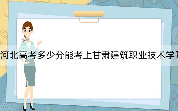 河北高考多少分能考上甘肅建筑職業(yè)技術(shù)學(xué)院,？2024年歷史類342分 物理類最低391分