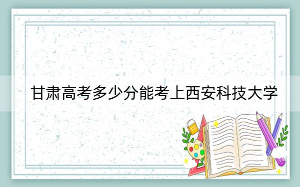 甘肅高考多少分能考上西安科技大學(xué),？附2022-2024年最低錄取分?jǐn)?shù)線